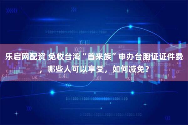 乐启网配资 免收台湾“首来族”申办台胞证证件费，哪些人可以享受，如何减免？