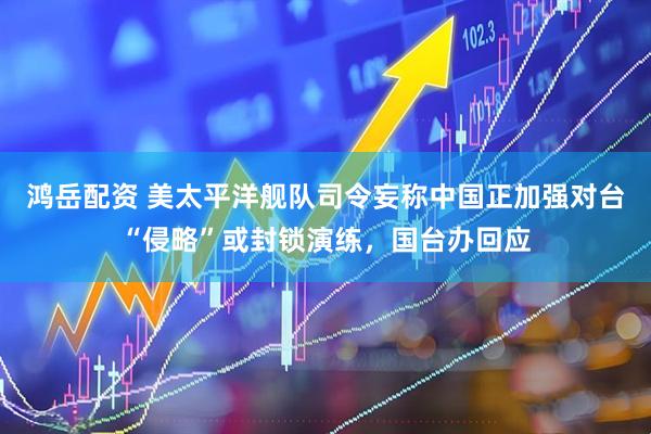 鸿岳配资 美太平洋舰队司令妄称中国正加强对台“侵略”或封锁演练，国台办回应
