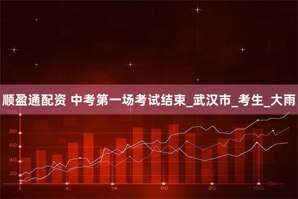 顺盈通配资 中考第一场考试结束_武汉市_考生_大雨