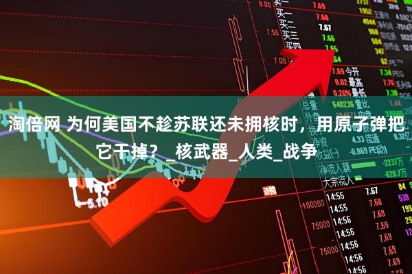 淘倍网 为何美国不趁苏联还未拥核时，用原子弹把它干掉？_核武器_人类_战争