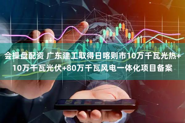 会操盘配资 广东建工取得日喀则市10万千瓦光热+10万千瓦光伏+80万千瓦风电一体化项目备案