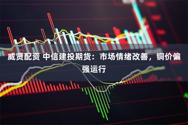 威贤配资 中信建投期货：市场情绪改善，铜价偏强运行