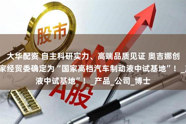 大华配资 自主科研实力、高端品质见证 奥吉娜创立2年就被原国家经贸委确定为“国家高档汽车制动液中试基地”！_产品_公司_博士