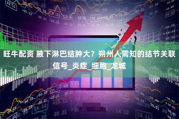 旺牛配资 腋下淋巴结肿大？朔州人需知的结节关联信号_炎症_细胞_龙城
