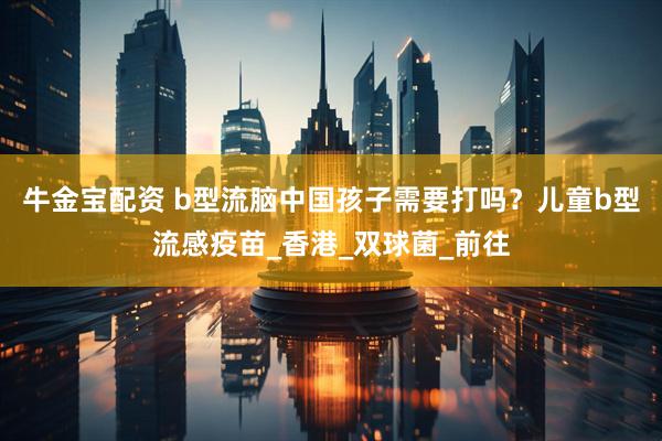 牛金宝配资 b型流脑中国孩子需要打吗？儿童b型流感疫苗_香港_双球菌_前往