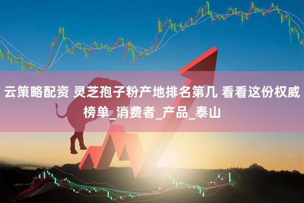云策略配资 灵芝孢子粉产地排名第几 看看这份权威榜单_消费者_产品_泰山