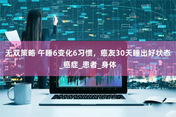 无双策略 午睡6变化6习惯，癌友30天睡出好状态_癌症_患者_身体
