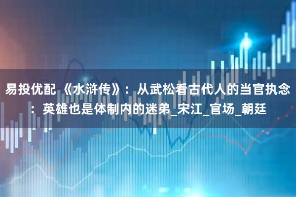 易投优配 《水浒传》：从武松看古代人的当官执念：英雄也是体制内的迷弟_宋江_官场_朝廷