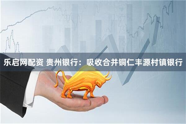 乐启网配资 贵州银行：吸收合并铜仁丰源村镇银行