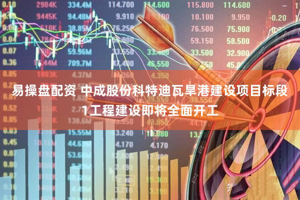 易操盘配资 中成股份科特迪瓦旱港建设项目标段1工程建设即将全面开工