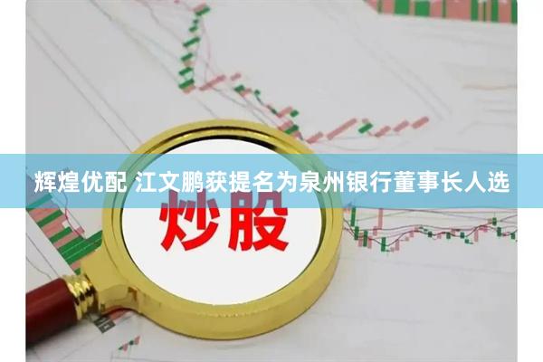 辉煌优配 江文鹏获提名为泉州银行董事长人选