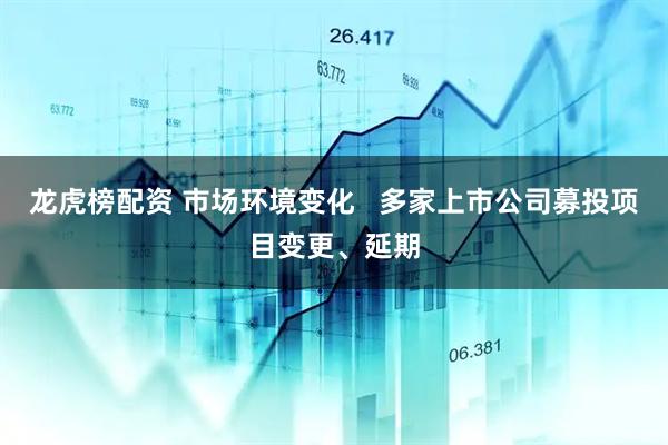 龙虎榜配资 市场环境变化   多家上市公司募投项目变更、延期