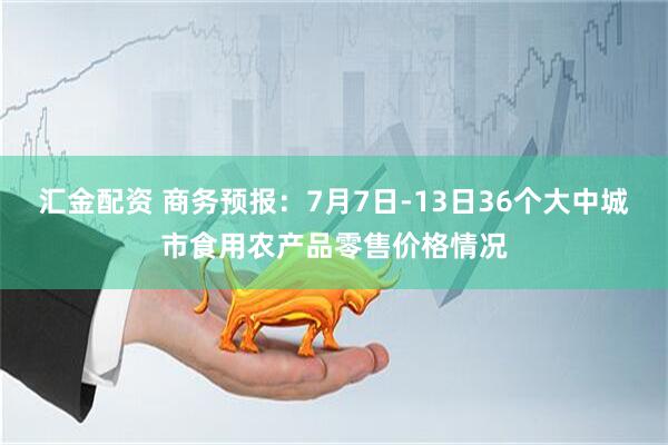 汇金配资 商务预报：7月7日-13日36个大中城市食用农产品零售价格情况