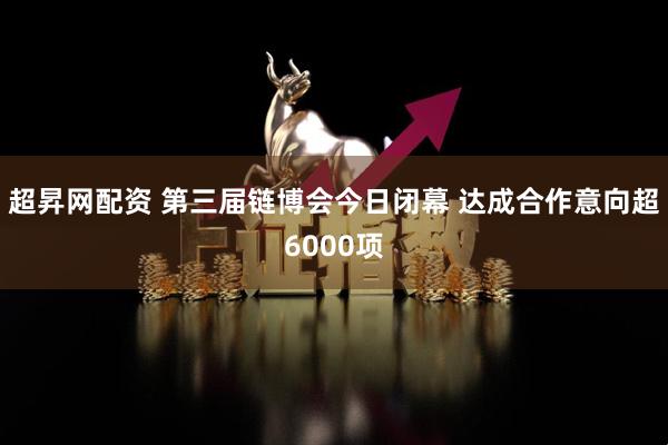 超昇网配资 第三届链博会今日闭幕 达成合作意向超6000项