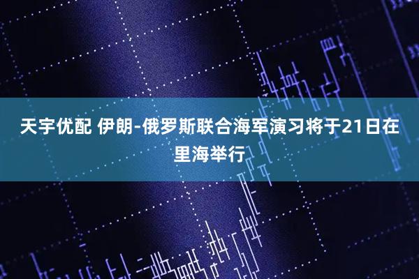 天宇优配 伊朗-俄罗斯联合海军演习将于21日在里海举行