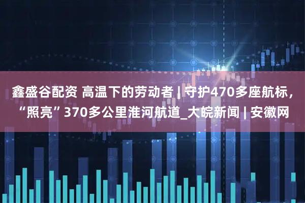 鑫盛谷配资 高温下的劳动者 | 守护470多座航标，“照亮”370多公里淮河航道_大皖新闻 | 安徽网