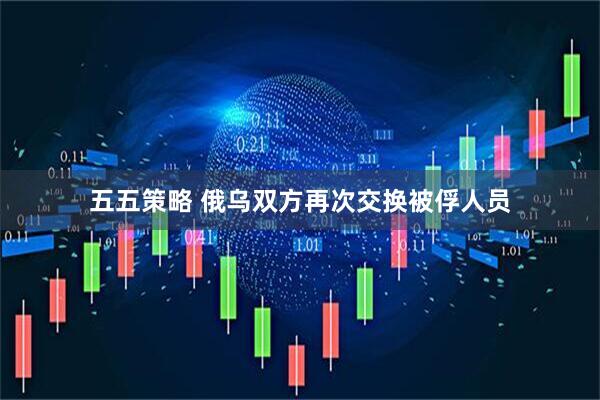 五五策略 俄乌双方再次交换被俘人员