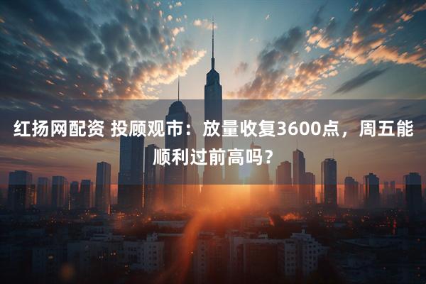 红扬网配资 投顾观市：放量收复3600点，周五能顺利过前高吗？