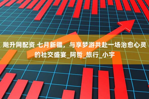 飚升网配资 七月新疆，与享梦游共赴一场治愈心灵的社交盛宴_阿哲_旅行_小宇