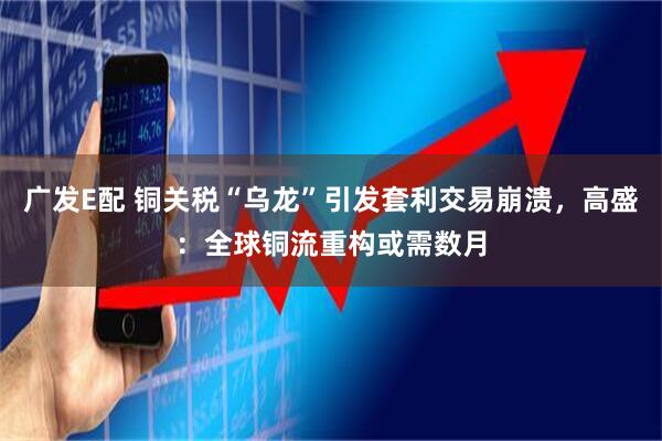 广发E配 铜关税“乌龙”引发套利交易崩溃，高盛：全球铜流重构或需数月