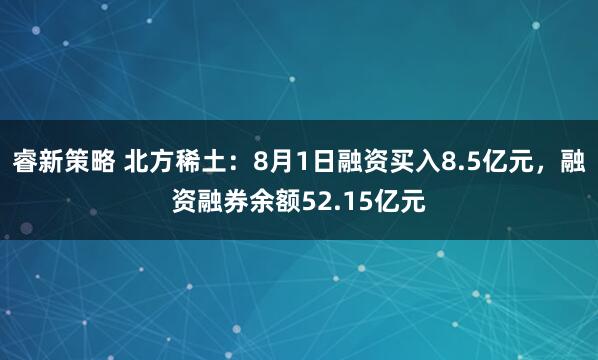 睿新策略 北方稀土：8月1日融资买入8.5亿元，融资融券余额52.15亿元