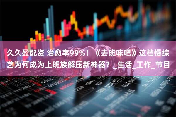 久久盈配资 治愈率99%！《去班味吧》这档慢综艺为何成为上班族解压新神器？_生活_工作_节目