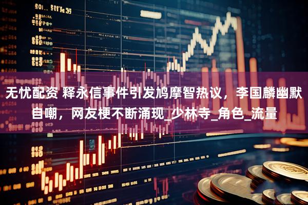 无忧配资 释永信事件引发鸠摩智热议，李国麟幽默自嘲，网友梗不断涌现_少林寺_角色_流量