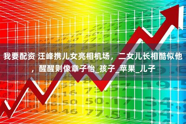 我要配资 汪峰携儿女亮相机场，二女儿长相酷似他，醒醒则像章子怡_孩子_苹果_儿子