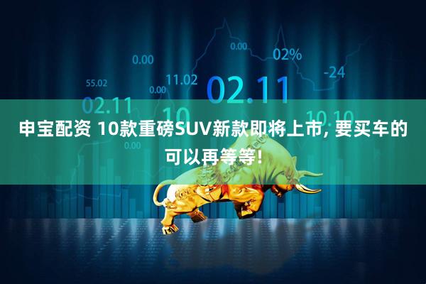 申宝配资 10款重磅SUV新款即将上市, 要买车的可以再等等!