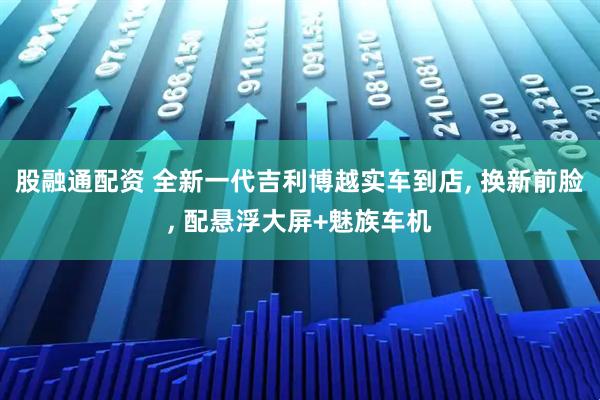 股融通配资 全新一代吉利博越实车到店, 换新前脸, 配悬浮大屏+魅族车机