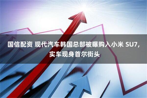 国信配资 现代汽车韩国总部被曝购入小米 SU7, 实车现身首尔街头